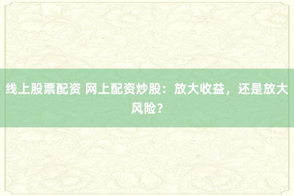 线上股票配资 网上配资炒股：放大收益，还是放大风险？