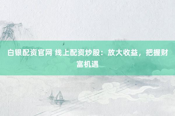 白银配资官网 线上配资炒股：放大收益，把握财富机遇