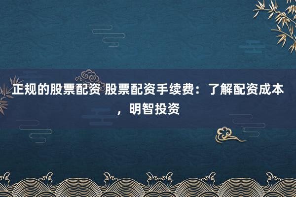 正规的股票配资 股票配资手续费：了解配资成本，明智投资