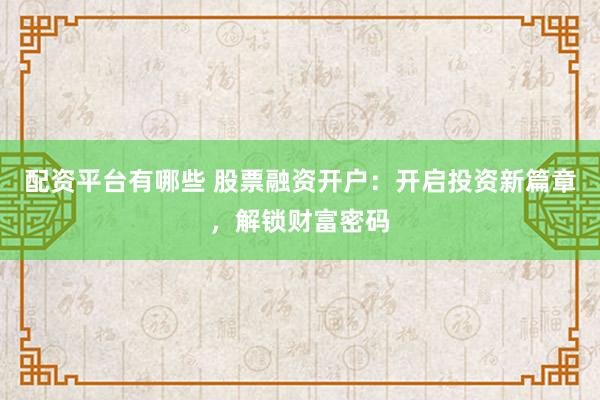 配资平台有哪些 股票融资开户：开启投资新篇章，解锁财富密码