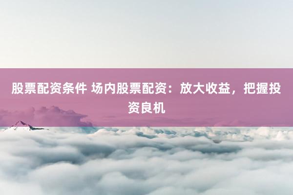 股票配资条件 场内股票配资：放大收益，把握投资良机