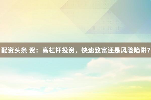 配资头条 资：高杠杆投资，快速致富还是风险陷阱？