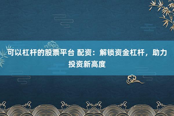 可以杠杆的股票平台 配资：解锁资金杠杆，助力投资新高度