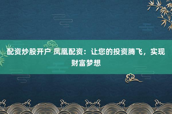 配资炒股开户 凤凰配资：让您的投资腾飞，实现财富梦想