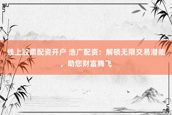 线上股票配资开户 浩广配资：解锁无限交易潜能，助您财富腾飞