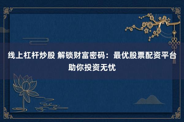 线上杠杆炒股 解锁财富密码：最优股票配资平台助你投资无忧