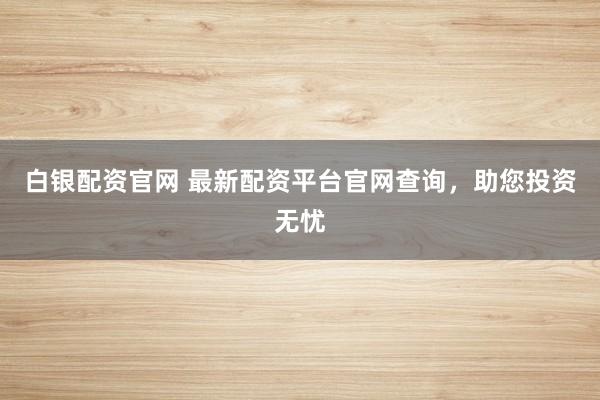 白银配资官网 最新配资平台官网查询，助您投资无忧