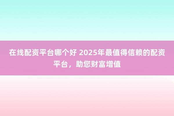 在线配资平台哪个好 2025年最值得信赖的配资平台，助您财富增值