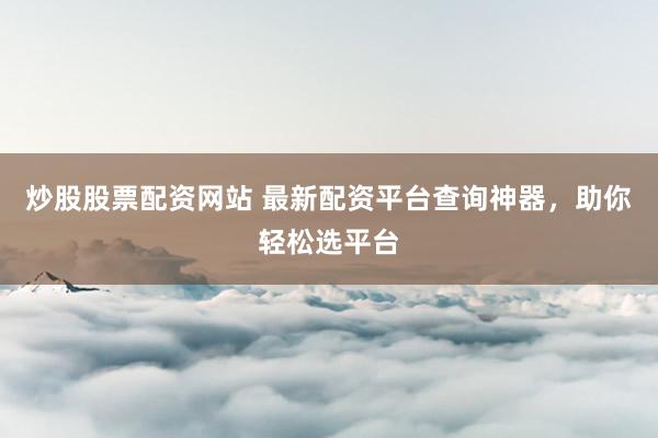 炒股股票配资网站 最新配资平台查询神器，助你轻松选平台