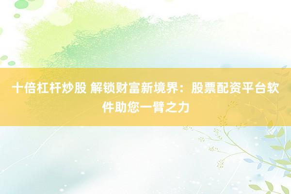 十倍杠杆炒股 解锁财富新境界：股票配资平台软件助您一臂之力