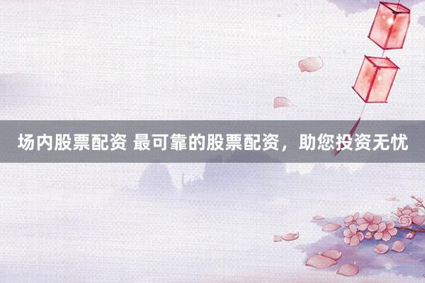 场内股票配资 最可靠的股票配资，助您投资无忧