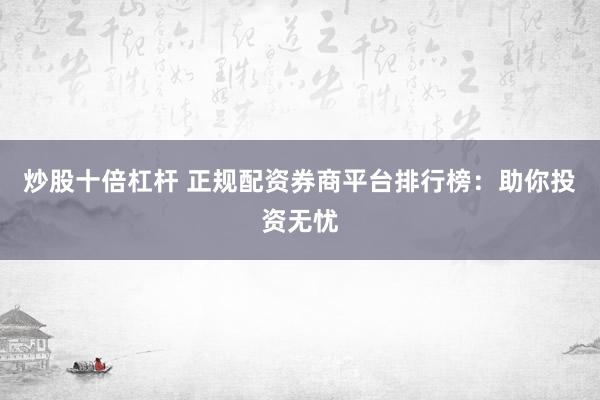 炒股十倍杠杆 正规配资券商平台排行榜：助你投资无忧