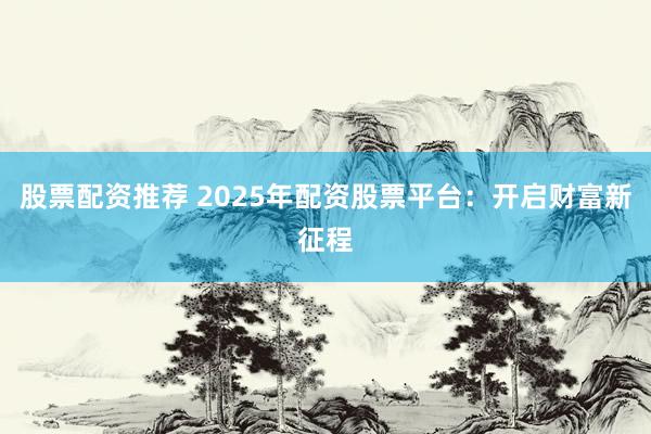 股票配资推荐 2025年配资股票平台：开启财富新征程