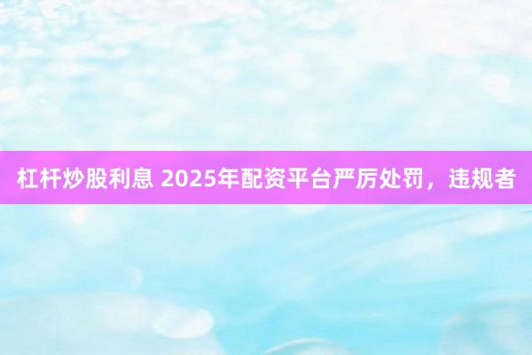 杠杆炒股利息 2025年配资平台严厉处罚，违规者