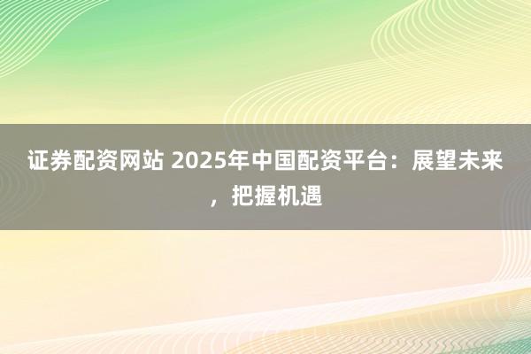 证券配资网站 2025年中国配资平台：展望未来，把握机遇