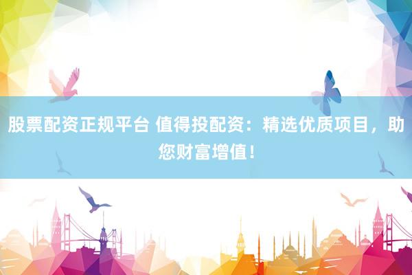 股票配资正规平台 值得投配资：精选优质项目，助您财富增值！