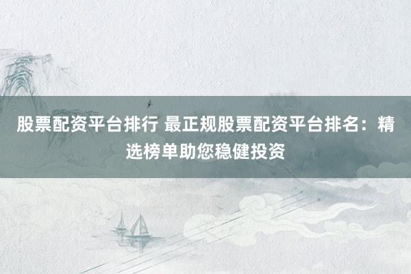 股票配资平台排行 最正规股票配资平台排名：精选榜单助您稳健投资