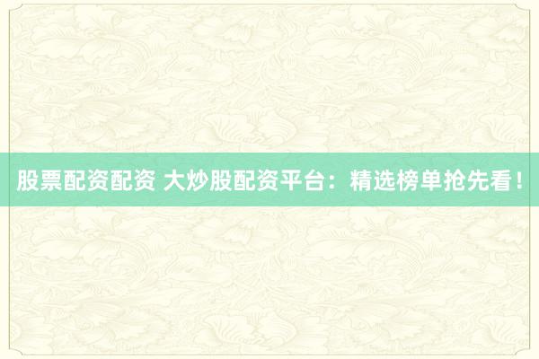 股票配资配资 大炒股配资平台：精选榜单抢先看！