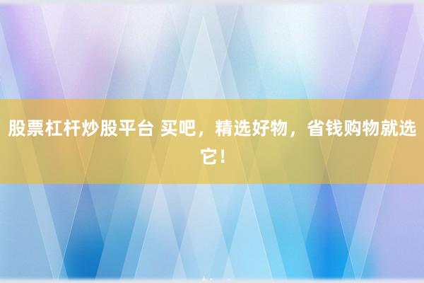股票杠杆炒股平台 买吧，精选好物，省钱购物就选它！