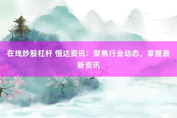 在线炒股杠杆 恒达资讯：聚焦行业动态，掌握最新资讯