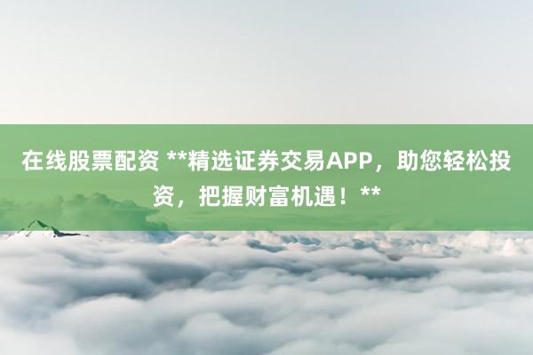 在线股票配资 **精选证券交易APP，助您轻松投资，把握财富机遇！**