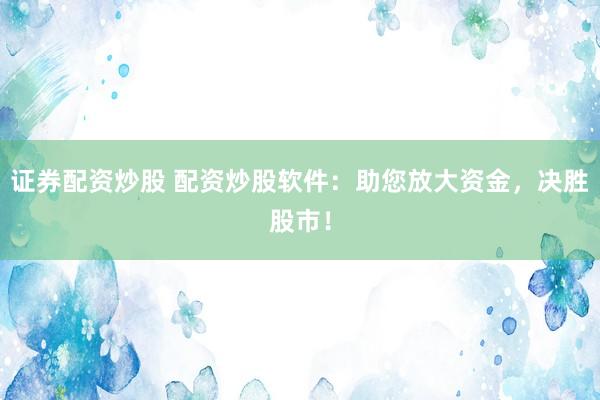 证券配资炒股 配资炒股软件：助您放大资金，决胜股市！