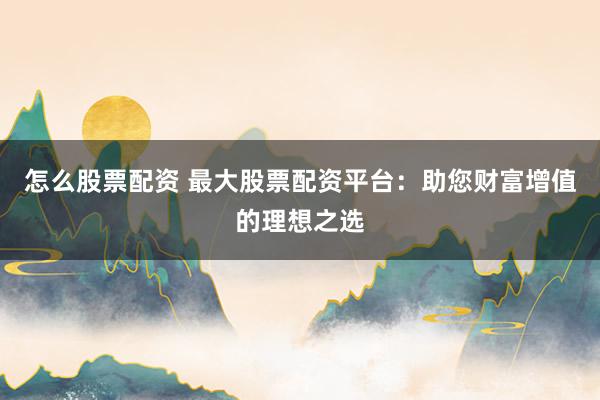 怎么股票配资 最大股票配资平台：助您财富增值的理想之选