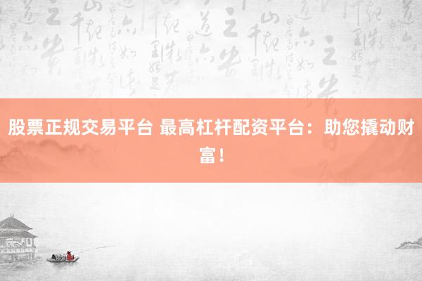 股票正规交易平台 最高杠杆配资平台：助您撬动财富！