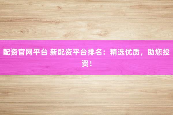 配资官网平台 新配资平台排名：精选优质，助您投资！