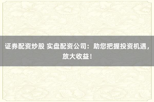证券配资炒股 实盘配资公司：助您把握投资机遇，放大收益！