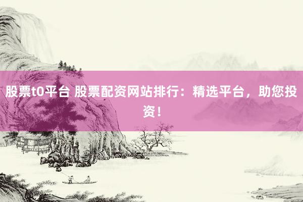 股票t0平台 股票配资网站排行：精选平台，助您投资！