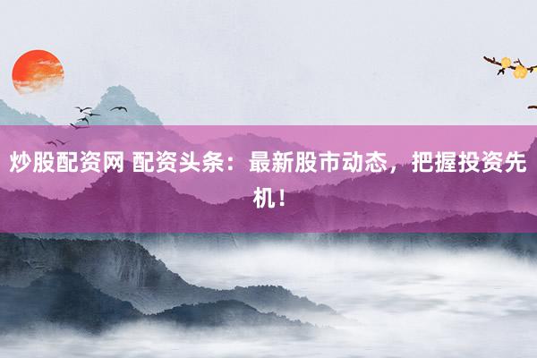 炒股配资网 配资头条：最新股市动态，把握投资先机！