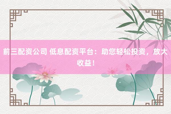 前三配资公司 低息配资平台：助您轻松投资，放大收益！
