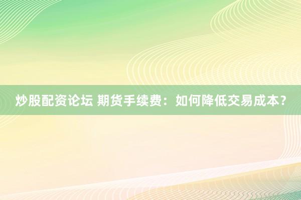 炒股配资论坛 期货手续费：如何降低交易成本？