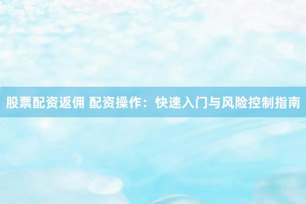 股票配资返佣 配资操作：快速入门与风险控制指南