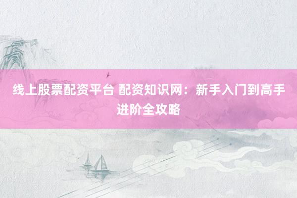 线上股票配资平台 配资知识网：新手入门到高手进阶全攻略