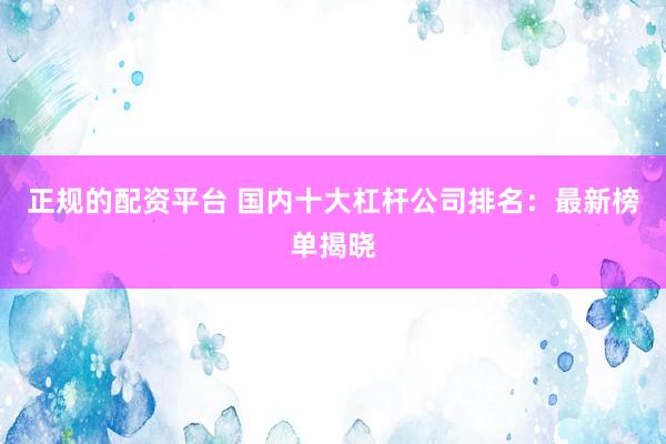 正规的配资平台 国内十大杠杆公司排名：最新榜单揭晓