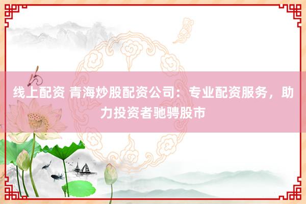 线上配资 青海炒股配资公司：专业配资服务，助力投资者驰骋股市