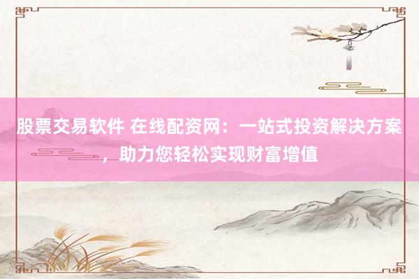 股票交易软件 在线配资网：一站式投资解决方案，助力您轻松实现财富增值