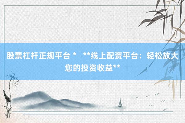 股票杠杆正规平台 *   **线上配资平台：轻松放大您的投资收益**