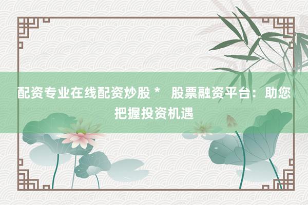 配资专业在线配资炒股 *   股票融资平台：助您把握投资机遇