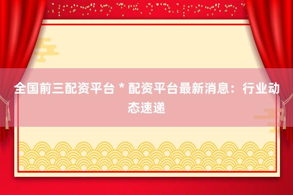 全国前三配资平台 * 配资平台最新消息：行业动态速递