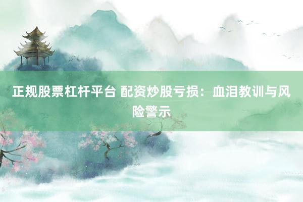 正规股票杠杆平台 配资炒股亏损：血泪教训与风险警示