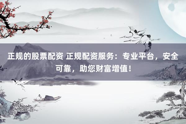 正规的股票配资 正规配资服务：专业平台，安全可靠，助您财富增值！