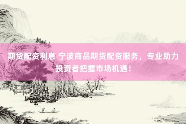 期货配资利息 宁波商品期货配资服务，专业助力投资者把握市场机遇！