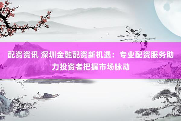配资资讯 深圳金融配资新机遇：专业配资服务助力投资者把握市场脉动