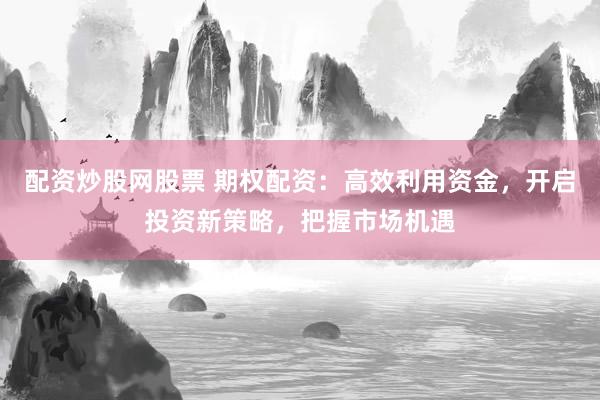 配资炒股网股票 期权配资：高效利用资金，开启投资新策略，把握市场机遇