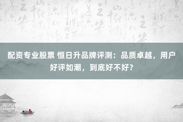 配资专业股票 恒日升品牌评测：品质卓越，用户好评如潮，到底好不好？