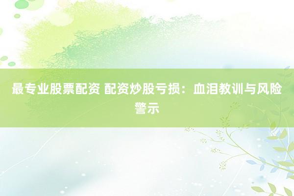 最专业股票配资 配资炒股亏损：血泪教训与风险警示