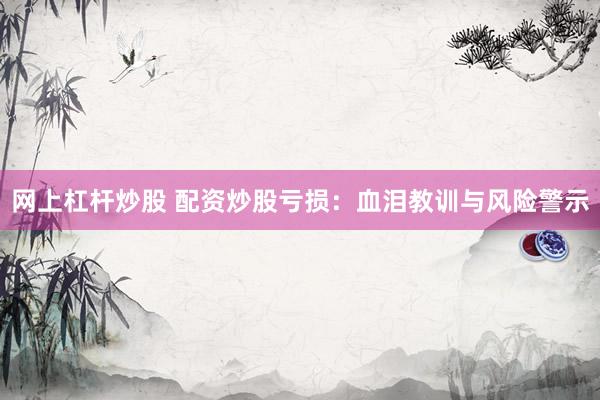 网上杠杆炒股 配资炒股亏损：血泪教训与风险警示